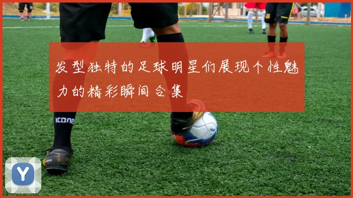 发型独特的足球明星们展现个性魅力的精彩瞬间合集