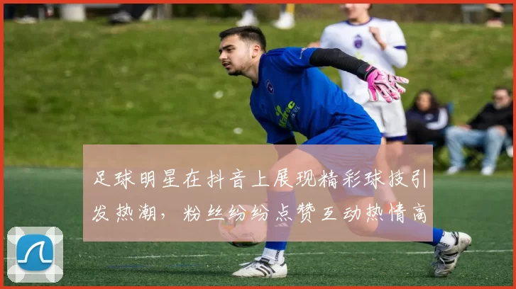 足球明星在抖音上展现精彩球技引发热潮，粉丝纷纷点赞互动热情高涨