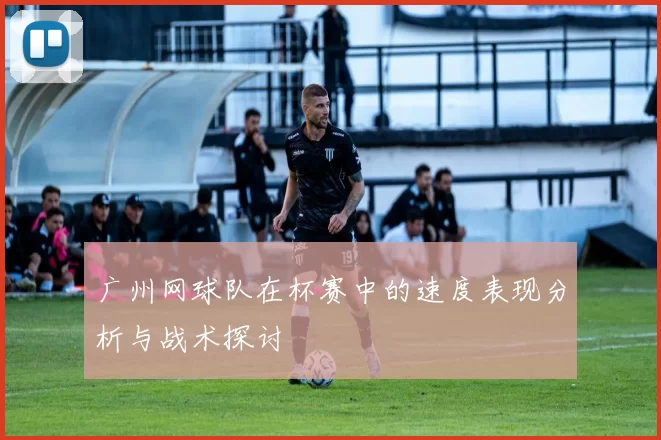 广州网球队在杯赛中的速度表现分析与战术探讨