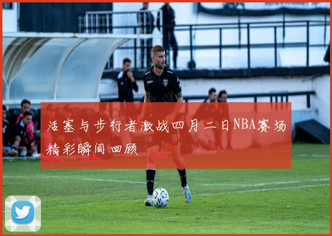 活塞与步行者激战四月二日NBA赛场精彩瞬间回顾