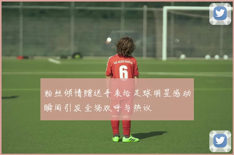 粉丝倾情赠送手表给足球明星感动瞬间引发全场欢呼与热议