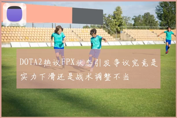 DOTA2热议FPX状态引发争议究竟是实力下滑还是战术调整不当