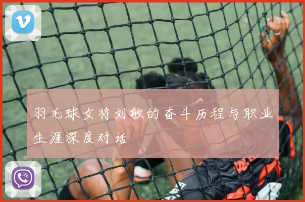 羽毛球女将刘敏的奋斗历程与职业生涯深度对话
