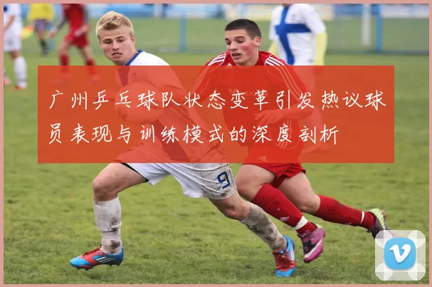 广州乒乓球队状态变革引发热议球员表现与训练模式的深度剖析