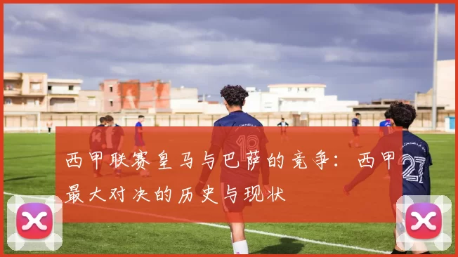 西甲联赛皇马与巴萨的竞争：西甲最大对决的历史与现状