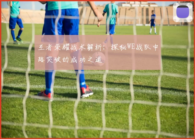王者荣耀战术解析：探秘WE战队中路突破的成功之道