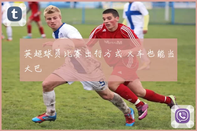 英超球员比赛出行方式 火车也能当大巴