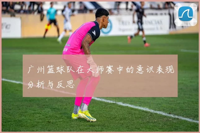 广州篮球队在大师赛中的意识表现分析与反思