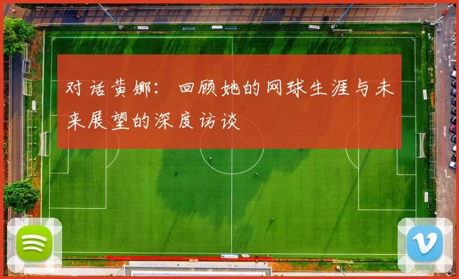 对话黄娜：回顾她的网球生涯与未来展望的深度访谈