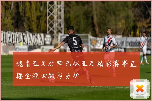 越南亚足对阵巴林亚足精彩赛事直播全程回顾与分析