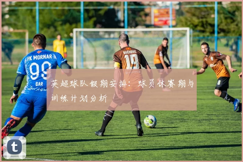 英超球队假期安排：球员休赛期与训练计划分析