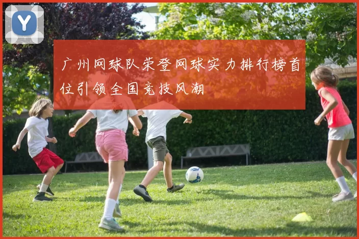 广州网球队荣登网球实力排行榜首位引领全国竞技风潮