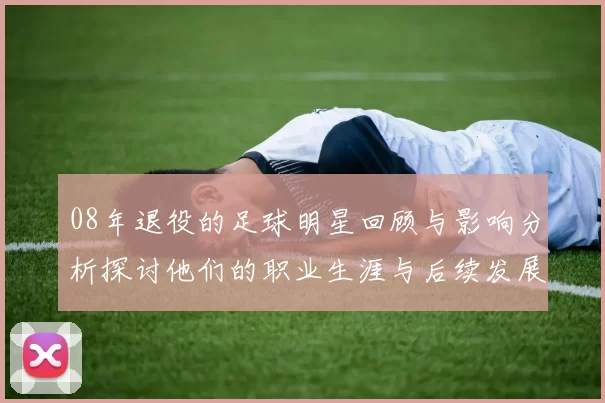 08年退役的足球明星回顾与影响分析探讨他们的职业生涯与后续发展
