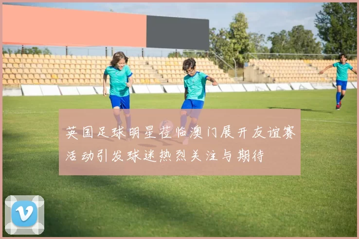 英国足球明星莅临澳门展开友谊赛活动引发球迷热烈关注与期待