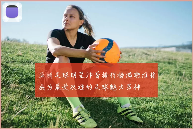 亚洲足球明星帅哥排行榜揭晓谁将成为最受欢迎的足球魅力男神