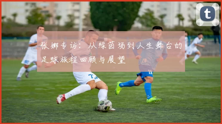 张娜专访：从绿茵场到人生舞台的足球旅程回顾与展望