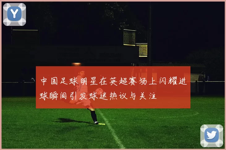 中国足球明星在英超赛场上闪耀进球瞬间引发球迷热议与关注