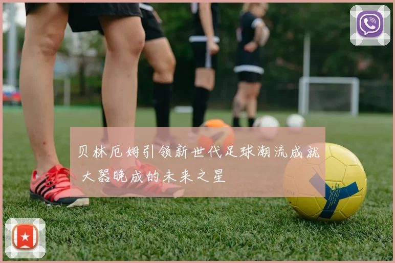贝林厄姆引领新世代足球潮流成就 大器晚成的未来之星